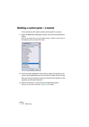 Page 178NUENDO4 – 178 MIDI devices
Building a control panel – a tutorial
In this tutorial we will create a simple control panel for a device:
1.Open the MIDI Device Manager window, and click the Install Device 
button.
Here you can choose from a list of pre-defined devices, or define a custom device. In 
this example we will use a Korg Triton preset.
2.Once you have installed the Triton device, select it by clicking on its 
name in the Installed Devices list and click the “Open Device” button.
Now you will see...