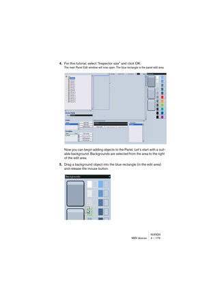 Page 179NUENDOMIDI devices 4 – 179
4.For this tutorial, select “Inspector size” and click OK.
The main Panel Edit window will now open. The blue rectangle is the panel edit area.
Now you can begin adding objects to the Panel. Let’s start with a suit-
able background. Backgrounds are selected from the area to the right 
of the edit area.
5.Drag a background object into the blue rectangle (in the edit area) 
and release the mouse button.   