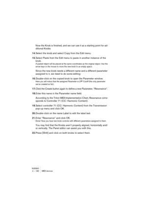Page 182NUENDO4 – 182 MIDI devices
Now the Knob is finished, and we can use it as a starting point for ad-
ditional Knobs. 
14.Select the knob and select Copy from the Edit menu.
15.Select Paste from the Edit menu to paste in another instance of the 
knob. 
A pasted object will be placed at the same coordinates as the original object. Use the 
arrow keys or the mouse to move the new knob to an empty space.
Since the new knob needs a different name and a different parameter 
assigned to it, we need to do some...