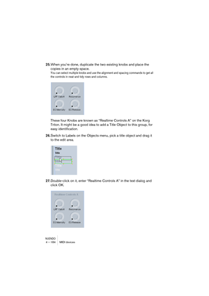 Page 184NUENDO4 – 184 MIDI devices
25.When you’re done, duplicate the two existing knobs and place the 
copies in an empty space. 
You can select multiple knobs and use the alignment and spacing commands to get all 
the controls in neat and tidy rows and columns.
These four Knobs are known as “Realtime Controls A” on the Korg 
Triton. It might be a good idea to add a Title Object to this group, for 
easy identification. 
26.Switch to Labels on the Objects menu, pick a title object and drag it 
to the edit area....