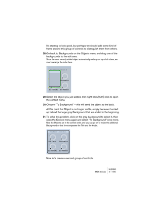 Page 185NUENDOMIDI devices 4 – 185
It’s starting to look good, but perhaps we should add some kind of 
frame around this group of controls to distinguish them from others. 
28.Go back to Backgrounds on the Objects menu and drag one of the 
backgrounds to the edit area.
Since the most recently added object automatically ends up on top of all others, we 
must rearrange the order here. 
29.Select the object you just added, then right-click/[Ctrl]-click to open 
the context menu. 
30.Choose “To Background” – this...