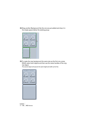 Page 186NUENDO4 – 186 MIDI devices
32.Drag another Background like the one we just added and drop it in 
the empty space below the existing group.
33.To make the new background the same size as the first one, press 
[Shift], select both objects and then use the resize handles of the orig-
inal object.
The second object will assume the same height and width as the first.   