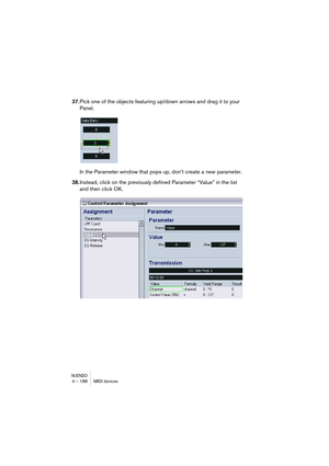 Page 188NUENDO4 – 188 MIDI devices
37.Pick one of the objects featuring up/down arrows and drag it to your 
Panel.
In the Parameter window that pops up, don’t create a new parameter.
38.Instead, click on the previously defined Parameter “Value” in the list 
and then click OK.    