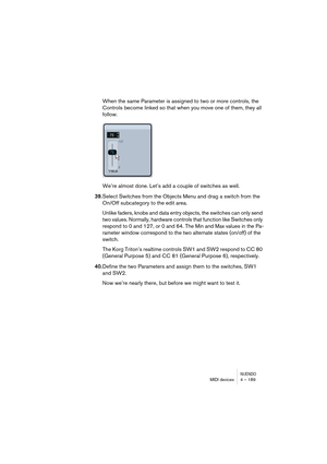 Page 189NUENDOMIDI devices 4 – 189
When the same Parameter is assigned to two or more controls, the 
Controls become linked so that when you move one of them, they all 
follow.
We’re almost done. Let’s add a couple of switches as well. 
39.Select Switches from the Objects Menu and drag a switch from the 
On/Off subcategory to the edit area.
Unlike faders, knobs and data entry objects, the switches can only send 
two values. Normally, hardware controls that function like Switches only 
respond to 0 and 127, or 0...