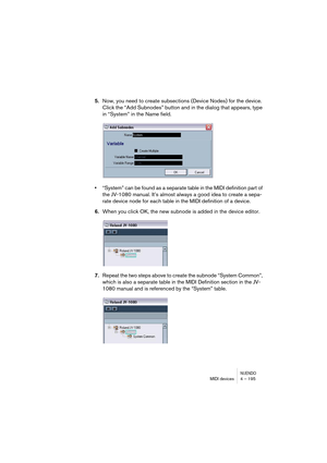 Page 195NUENDOMIDI devices 4 – 195
5.Now, you need to create subsections (Device Nodes) for the device. 
Click the “Add Subnodes” button and in the dialog that appears, type 
in “System” in the Name field.
•“System” can be found as a separate table in the MIDI definition part of 
the JV-1080 manual. It’s almost always a good idea to create a sepa-
rate device node for each table in the MIDI definition of a device.
6.When you click OK, the new subnode is added in the device editor.
7.Repeat the two steps above to...