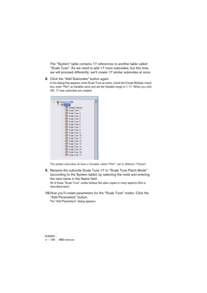 Page 196NUENDO4 – 196 MIDI devices
The “System” table contains 17 references to another table called 
“Scale Tune”. So we need to add 17 more subnodes, but this time, 
we will proceed differently: we’ll create 17 similar subnodes at once.
8.Click the “Add Subnodes” button again.
In the dialog that appears, enter Scale Tune as name, check the Create Multiple check-
box, enter “Part” as Variable name and set the Variable range to 1-17. When you click 
OK, 17 new subnodes are created:
The added subnodes all have a...