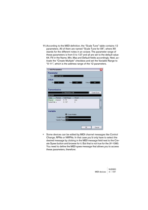 Page 197NUENDOMIDI devices 4 – 197
11.According to the MIDI definition, the “Scale Tune” table contains 12 
parameters. All of them are named “Scale Tune for XX”, where XX 
stands for the different notes in an octave. The parameter range of 
these parameters is from 0 to 127 and all are set to the default value 
64. Fill in the Name, Min, Max and Default fields accordingly. Next, ac-
tivate the “Create Multiple” checkbox and set the Variable Range to 
“0-11”, which is the address range of the 12 parameters....
