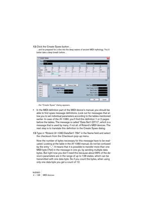 Page 198NUENDO4 – 198 MIDI devices
12.Click the Create Sysex button…
…and be prepared for a dive into the deep waters of ancient MIDI mythology. You’d 
better take a deep breath before…
…the “Create Sysex” dialog appears.
•In the MIDI definition part of the MIDI device’s manual, you should be 
able to find sysex message definitions. Look out for messages that al-
low you to set individual parameters according to the tables mentioned 
earlier. In case of the JV-1080, you’ll find this definition 1 or 2 pages...