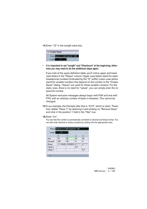 Page 199NUENDOMIDI devices 4 – 199
14.Enter “12” in the Length value box.
• It is important to set “Length” and “Checksum” at the beginning, other-
wise you may need to do the additional steps again.
If you look at the sysex definition table, you’ll notice upper and lower 
case letters in the “Status” column. Upper case letters stand for static 
hexadecimal numbers (indicated by the “H” suffix). Lower case letters 
stand for variable numbers that depend on the context. In the “Create 
Sysex” dialog, “Values” are...