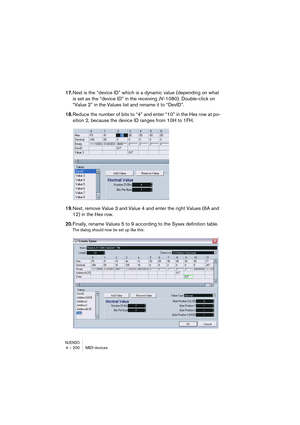 Page 200NUENDO4 – 200 MIDI devices
17.Next is the “device ID” which is a dynamic value (depending on what 
is set as the “device ID” in the receiving JV-1080). Double-click on 
“Value 2” in the Values list and rename it to “DevID”.
18.Reduce the number of bits to “4” and enter “10” in the Hex row at po-
sition 2, because the device ID ranges from 10H to 1FH.
19.Next, remove Value 3 and Value 4 and enter the right Values (6A and 
12) in the Hex row.
20.Finally, rename Values 5 to 9 according to the Sysex...