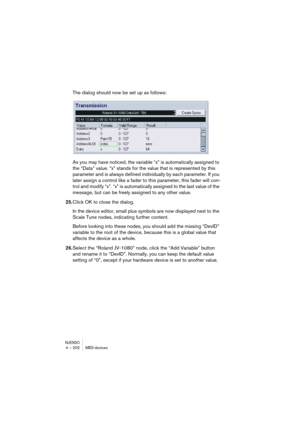 Page 202NUENDO4 – 202 MIDI devices
The dialog should now be set up as follows:
As you may have noticed, the variable “x” is automatically assigned to 
the “Data” value. “x” stands for the value that is represented by this 
parameter and is always defined individually by each parameter. If you 
later assign a control like a fader to this parameter, this fader will con-
trol and modify “x”. “x” is automatically assigned to the last value of the 
message, but can be freely assigned to any other value.
25.Click OK...