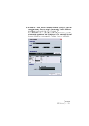 Page 205NUENDOMIDI devices 4 – 205
32.Activate the Create Multiple checkbox and enter a range of 0-81, be-
cause the System Common table in the manual of the JV-1080 con-
tains 82 parameters, starting with an index of “0”.
Address1MSB, Address2 and Address 3 are all 0 for all System Common parameters, 
so leave them as they are. Enter “index” in the Formula column for Address4LSB to ad-
dress each of the 82 parameters separately. The dialog should now look like this:  