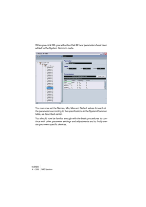 Page 206NUENDO4 – 206 MIDI devices
When you click OK, you will notice that 82 new parameters have been 
added to the System Common node.
You can now set the Names, Min, Max and Default values for each of 
the parameters according to the specifications in the System Common 
table, as described earlier.
You should now be familiar enough with the basic procedures to con-
tinue with other parameter settings and adjustments and to finally cre-
ate your own specific devices.  