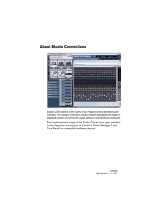 Page 207NUENDOMIDI devices 4 – 207
About Studio Connections
Studio Connections is the name of an initiative led by Steinberg and 
Yamaha. The initiative intends to create industry standards for totally in-
tegrated system environments using software and hardware products.
First implementation stage of the Studio Connections open standard 
is the integration and support of Yamaha’s Studio Manager 2 and 
Total Recall for compatible hardware devices.  