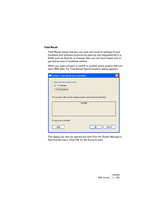 Page 209NUENDOMIDI devices 4 – 209
Total Recall
Total Recall means that you can save and recall all settings of your 
hardware and software products by opening one integrated file in a 
DAW such as Nuendo or Cubase. Also you will have instant and or-
ganized access to hardware editors.
When you load a project or switch to another active project that con-
tains SM2 data, the Total Recall Synchronization dialog appears:
This dialog can also be opened any time from the Studio Manager’s 
Synchronize menu. Click OK...