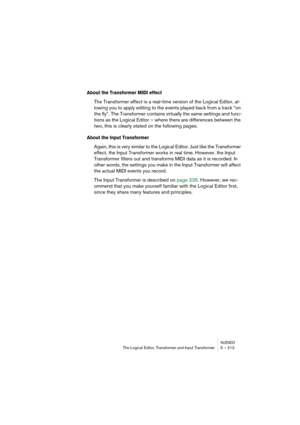 Page 213NUENDOThe Logical Editor, Transformer and Input Transformer 5 – 213
About the Transformer MIDI effect
The Transformer effect is a real-time version of the Logical Editor, al-
lowing you to apply editing to the events played back from a track “on 
the fly”. The Transformer contains virtually the same settings and func-
tions as the Logical Editor – where there are differences between the 
two, this is clearly stated on the following pages.
About the Input Transformer
Again, this is very similar to the...