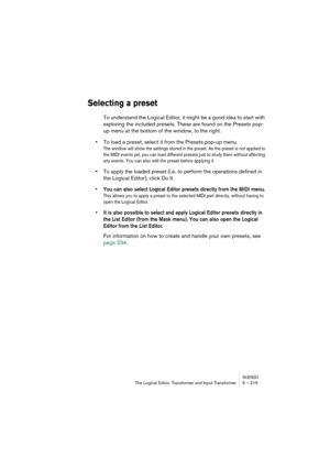 Page 215NUENDOThe Logical Editor, Transformer and Input Transformer 5 – 215
Selecting a preset
To understand the Logical Editor, it might be a good idea to start with 
exploring the included presets. These are found on the Presets pop-
up menu at the bottom of the window, to the right.
•To load a preset, select it from the Presets pop-up menu.
The window will show the settings stored in the preset. As the preset is not applied to 
the MIDI events yet, you can load different presets just to study them without...