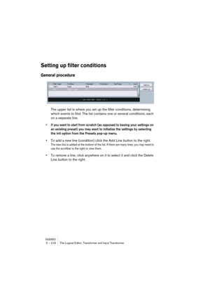 Page 216NUENDO5 – 216 The Logical Editor, Transformer and Input Transformer
Setting up filter conditions
General procedure
The upper list is where you set up the filter conditions, determining 
which events to find. The list contains one or several conditions, each 
on a separate line.
• If you want to start from scratch (as opposed to basing your settings on 
an existing preset) you may want to initialize the settings by selecting 
the Init option from the Presets pop-up menu.
•To add a new line (condition)...