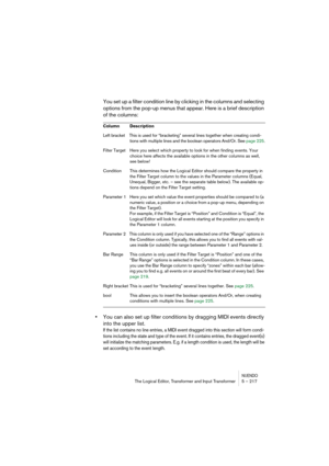 Page 217NUENDOThe Logical Editor, Transformer and Input Transformer 5 – 217
You set up a filter condition line by clicking in the columns and selecting 
options from the pop-up menus that appear. Here is a brief description 
of the columns:
•You can also set up filter conditions by dragging MIDI events directly 
into the upper list. 
If the list contains no line entries, a MIDI event dragged into this section will form condi-
tions including the state and type of the event. If it contains entries, the dragged...