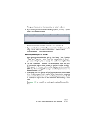 Page 221NUENDOThe Logical Editor, Transformer and Input Transformer 5 – 221
The general procedures when searching for value 1 or 2 are:
• If you select any Condition other than the Range options, you set up a specific 
value in the Parameter 1 column.
Here, the Logical Editor will find all events with a value 2 less than 80.
• If you select the Inside or Outside Range option in the Condition column, the 
range consists of the values between Parameter 1 and Parameter 2.
Note that Parameter 1 should have the lower...