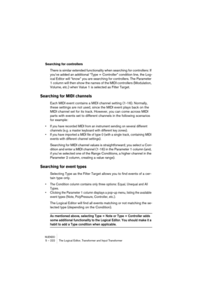 Page 222NUENDO5 – 222 The Logical Editor, Transformer and Input Transformer
Searching for controllers
There is similar extended functionality when searching for controllers: If 
you’ve added an additional “Type = Controller” condition line, the Log-
ical Editor will “know” you are searching for controllers. The Parameter 
1 column will then show the names of the MIDI controllers (Modulation, 
Volume, etc.) when Value 1 is selected as Filter Target.
Searching for MIDI channels
Each MIDI event contains a MIDI...