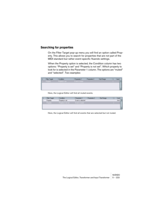 Page 223NUENDOThe Logical Editor, Transformer and Input Transformer 5 – 223
Searching for properties
On the Filter Target pop-up menu you will find an option called Prop-
erty. This allows you to search for properties that are not part of the 
MIDI standard but rather event-specific Nuendo settings.
When the Property option is selected, the Condition column has two 
options: “Property is set” and “Property is not set”. Which property to 
look for is selected in the Parameter 1 column. The options are “muted”...