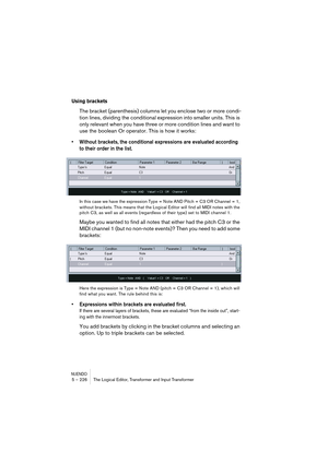 Page 226NUENDO5 – 226 The Logical Editor, Transformer and Input Transformer
Using brackets
The bracket (parenthesis) columns let you enclose two or more condi-
tion lines, dividing the conditional expression into smaller units. This is 
only relevant when you have three or more condition lines and want to 
use the boolean Or operator. This is how it works:
• Without brackets, the conditional expressions are evaluated according 
to their order in the list.
In this case we have the expression Type = Note AND Pitch...