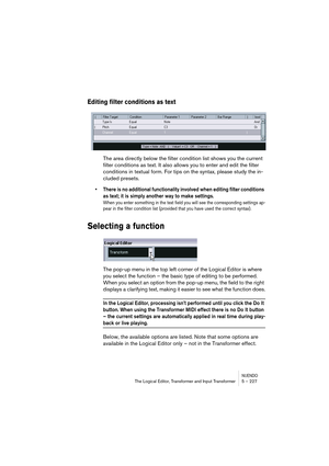 Page 227NUENDOThe Logical Editor, Transformer and Input Transformer 5 – 227
Editing filter conditions as text
The area directly below the filter condition list shows you the current 
filter conditions as text. It also allows you to enter and edit the filter 
conditions in textual form. For tips on the syntax, please study the in-
cluded presets.
• There is no additional functionality involved when editing filter conditions 
as text; it is simply another way to make settings. 
When you enter something in the text...