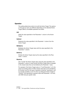 Page 230NUENDO5 – 230 The Logical Editor, Transformer and Input Transformer
Operation
This setting determines what to do with the Action Target. The options 
on this pop-up menu are different depending on the selected Action 
Target. Below, all available operations are listed:
Add
Adds the value specified in the Parameter 1 column to the Action 
Target.
Subtract
Subtracts the value specified in the Parameter 1 column from the 
Action Target.
Multiply by
Multiplies the Action Target value with the value specified...