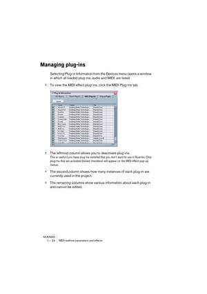 Page 24 
NUENDO
1 – 24 MIDI realtime parameters and effects 
Managing plug-ins
 
Selecting Plug-in Information from the Devices menu opens a window 
in which all loaded plug-ins, audio and MIDI, are listed. 
• 
To view the MIDI effect plug-ins, click the MIDI Plug-ins tab. 
• 
The leftmost column allows you to deactivate plug-ins. 
This is useful if you have plug-ins installed that you don’t want to use in Nuendo. Only 
plug-ins that are activated (ticked checkbox) will appear on the MIDI effect pop-up 
menus....