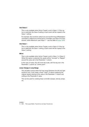 Page 232NUENDO5 – 232 The Logical Editor, Transformer and Input Transformer
Use Value 2
This is only available when Action Target is set to Value 1. If this op-
tion is selected, the Value 2 setting in each event will be copied to the 
Value 1 setting.
For example, this would be useful if you are transforming all Modulation 
controllers to Aftertouch events (since controllers use Value 2 for their 
amount, while Aftertouch uses Value 1 – see the table on page 220).
Use Value 1
This is only available when Action...