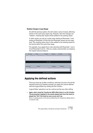 Page 233NUENDOThe Logical Editor, Transformer and Input Transformer 5 – 233
Relative Change in Loop Range
As with the previous option, this will create a ramp of values, affecting 
events in the cycle loop range only. However, here the changes are 
“relative”, meaning that values will be added to the existing values.
In other words, you set up a value ramp starting at Parameter 1 and 
ending at Parameter 2 (note that the Parameter values can be nega-
tive). The resulting value ramp is then added to the existing...