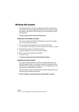Page 234NUENDO5 – 234 The Logical Editor, Transformer and Input Transformer
Working with presets
The Presets section in the bottom right section of the window allows 
you to load, store and manage Logical Editor presets. A preset contains 
all settings in the window, which means you can simply load a preset 
and click Do It.
• To load a preset, select it from the Presets menu.
Storing your own settings as a preset
If you have made Logical Editor settings that you want to use again, 
you can store them as a...