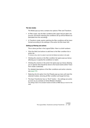 Page 237NUENDOThe Logical Editor, Transformer and Input Transformer 5 – 237
The two modes
The Mode pop-up menu contains two options: Filter and Transform.
•In Filter mode, only the filter conditions (the upper list) are taken into 
account. All events matching the conditions set up will be filtered out 
(excluded from the recording).
•In Transform mode, events matching the filter conditions will be trans-
formed according to the settings in the action list (the lower list).
Setting up filtering and actions
This...