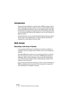 Page 240NUENDO6 – 240 Working with System Exclusive messages
Introduction
System Exclusive (SysEx) is a special type of MIDI message used to 
send things that only make sense to a unit of a certain make and type. 
Every major MIDI manufacturer has its own SysEx identity code. Sys-
tem Exclusive messages are typically used for transmitting patch data, 
i.e. the numbers that make up the settings of one or more sounds in a 
MIDI instrument.
Nuendo allows you to record and manipulate System Exclusive data in...