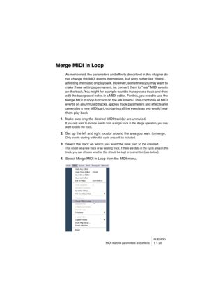 Page 25 
NUENDO
MIDI realtime parameters and effects 1 – 25 
Merge MIDI in Loop
 
As mentioned, the parameters and effects described in this chapter do 
not change the MIDI events themselves, but work rather like “filters”, 
affecting the music on playback. However, sometimes you may want to 
make these settings permanent, i.e. convert them to “real” MIDI events 
on the track. You might for example want to transpose a track and then 
edit the transposed notes in a MIDI editor. For this, you need to use the...