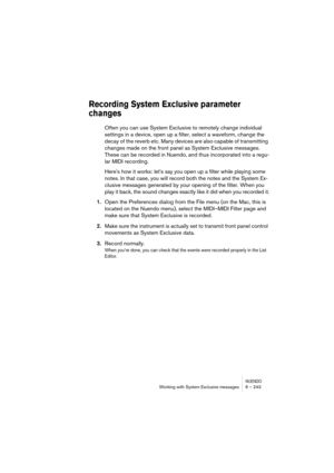 Page 243NUENDOWorking with System Exclusive messages 6 – 243
Recording System Exclusive parameter 
changes
Often you can use System Exclusive to remotely change individual 
settings in a device, open up a filter, select a waveform, change the 
decay of the reverb etc. Many devices are also capable of transmitting 
changes made on the front panel as System Exclusive messages. 
These can be recorded in Nuendo, and thus incorporated into a regu-
lar MIDI recording.
Here's how it works: let's say you open up...