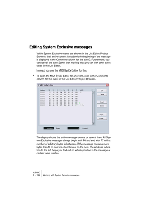 Page 244NUENDO6 – 244 Working with System Exclusive messages
Editing System Exclusive messages
While System Exclusive events are shown in the List Editor/Project 
Browser, their entire content is not (only the beginning of the message 
is displayed in the Comment column for the event). Furthermore, you 
cannot edit the event (other than moving it) as you can with other event 
types in the List Editor.
Instead, you use the MIDI SysEx Editor for this.
•To open the MIDI SysEx Editor for an event, click in the...