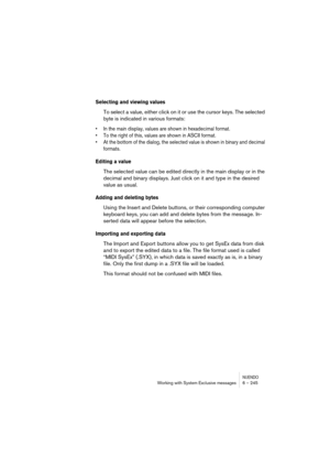 Page 245NUENDOWorking with System Exclusive messages 6 – 245
Selecting and viewing values
To select a value, either click on it or use the cursor keys. The selected 
byte is indicated in various formats:
• In the main display, values are shown in hexadecimal format.
• To the right of this, values are shown in ASCII format.
• At the bottom of the dialog, the selected value is shown in binary and decimal 
formats.
Editing a value
The selected value can be edited directly in the main display or in the 
decimal and...
