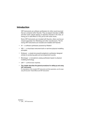 Page 248NUENDO
7 – 248 VST Instruments
Introduction
VST Instruments are software synthesizers (or other sound sources) 
that are contained within Nuendo. They are played internally via MIDI, 
and their audio outputs appear on separate channels in the mixer, al-
lowing you to add effects or EQ, just as with audio tracks.
Some VST Instruments are included with Nuendo, others can be pur-
chased separately from Steinberg and other manufacturers. The fol-
lowing VST Instruments are included and installed with...