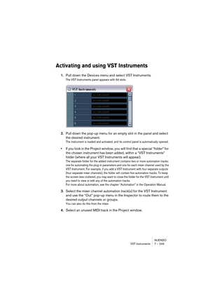 Page 249NUENDO
VST Instruments 7 – 249
Activating and using VST Instruments
1.Pull down the Devices menu and select VST Instruments.
The VST Instruments panel appears with 64 slots. 
2.Pull down the pop-up menu for an empty slot in the panel and select 
the desired instrument.
The instrument is loaded and activated, and its control panel is automatically opened.
•If you look in the Project window, you will find that a special “folder” for 
the chosen instrument has been added, within a “VST Instruments” 
folder...