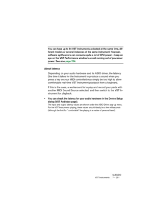 Page 251NUENDO
VST Instruments 7 – 251
You can have up to 64 VST Instruments activated at the same time, dif-
ferent models or several instances of the same instrument. However, 
software synthesizers can consume quite a lot of CPU power – keep an 
eye on the VST Performance window to avoid running out of processor 
power. See also page 254.
About latency
Depending on your audio hardware and its ASIO driver, the latency 
(the time it takes for the Instrument to produce a sound when you 
press a key on your MIDI...