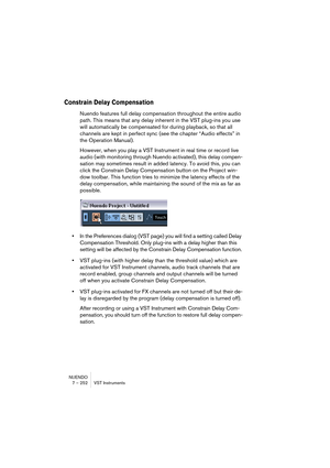 Page 252NUENDO
7 – 252 VST Instruments
Constrain Delay Compensation
Nuendo features full delay compensation throughout the entire audio 
path. This means that any delay inherent in the VST plug-ins you use 
will automatically be compensated for during playback, so that all 
channels are kept in perfect sync (see the chapter “Audio effects” in 
the Operation Manual).
However, when you play a VST Instrument in real time or record live 
audio (with monitoring through Nuendo activated), this delay compen-
sation may...