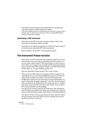 Page 254NUENDO
7 – 254 VST Instruments
•If the VST Instrument supports the original VST 2.0 standard only, 
only limited support of patch selection is offered.
In this case, selecting a patch will actually ask the VST Instrument to change “Plug-in 
Program”, which is not the same as selecting a “Patch” by sending MIDI Program 
Change and Bank Select messages.
Automating a VST Instrument
•Automation of the VST Instrument channel settings is done in the 
same way as automating regular channels.
•Automation of the...