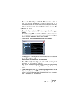 Page 255NUENDO
VST Instruments 7 – 255
• If you need to edit the MIDI parts routed to the VST Instrument or adjust the set-
tings on the instrument itself, you need to unfreeze the instrument first. This re-
moves the rendered file and restores the MIDI tracks and VST Instrument. Once 
you have made the necessary adjustments you can freeze the instrument again.
Performing the Freeze
1.Set up the Project so that the VST Instrument plays back the way you 
want it.
This includes editing the MIDI parts routed to the...