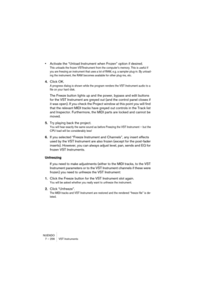 Page 256NUENDO
7 – 256 VST Instruments
•Activate the “Unload Instrument when Frozen” option if desired.
This unloads the frozen VSTInstrument from the computer’s memory. This is useful if 
you are freezing an instrument that uses a lot of RAM, e.g. a sampler plug-in. By unload-
ing the instrument, the RAM becomes available for other plug-ins, etc.
4.Click OK.
A progress dialog is shown while the program renders the VST Instrument audio to a 
file on your hard disk.
The Freeze button lights up and the power,...