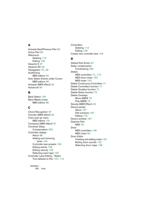 Page 258NUENDO
 258 Index
A
Activate Next/Previous Part 83
Active Part
 82
Aftertouch
Deleting
 113
Editing
 109
Arpache 5
 27
Arpache SX
 29
Arpeggiator
 27, 29
Auditioning
MIDI editors
 92
Auto Select Events under Cursor
MIDI editors
 96
Autopan (MIDI effect)
 32
Autoscroll
 90
B
Bank Select 145
Bars+Beats Linear
MIDI editors
 86
C
Chord Recognition 87
Chorder (MIDI effect)
 34
Color pop-up menu
MIDI editors
 141
Compress (MIDI effect)
 37
Constrain Delay 
Compensation
 252
Controller display
About
 88
Adding...