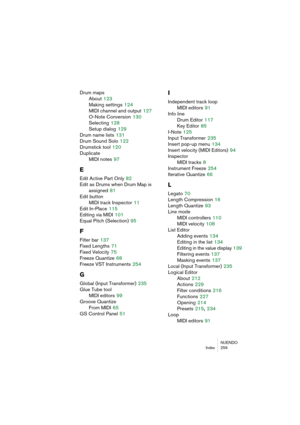 Page 259NUENDO
Index 259
Drum maps
About
 123
Making settings
 124
MIDI channel and output
 127
O-Note Conversion
 130
Selecting
 128
Setup dialog
 129
Drum name lists
 131
Drum Sound Solo
 122
Drumstick tool
 120
Duplicate
MIDI notes
 97
E
Edit Active Part Only 82
Edit as Drums when Drum Map is
assigned
 81
Edit button
MIDI track Inspector
 11
Edit In-Place
 115
Editing via MIDI
 101
Equal Pitch (Selection)
 95
F
Filter bar 137
Fixed Lengths
 71
Fixed Velocity
 75
Freeze Quantize
 68
Freeze VST Instruments...