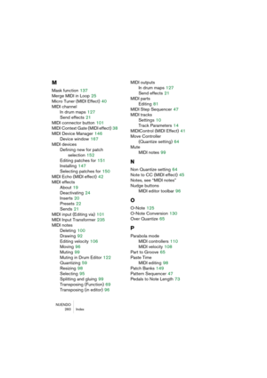 Page 260NUENDO
 260 Index
M
Mask function 137
Merge MIDI in Loop
 25
Micro Tuner (MIDI Effect)
 40
MIDI channel
In drum maps
 127
Send effects
 21
MIDI connector button
 101
MIDI Context Gate (MIDI effect)
 38
MIDI Device Manager
 146
Device window
 167
MIDI devices
Defining new for patch 
selection
 152
Editing patches for
 151
Installing
 147
Selecting patches for
 150
MIDI Echo (MIDI effect)
 42
MIDI effects
About
 19
Deactivating
 24
Inserts
 20
Presets
 22
Sends
 21
MIDI input (Editing via)
 101
MIDI Input...