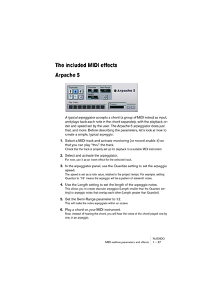 Page 27NUENDO
MIDI realtime parameters and effects 1 – 27
The included MIDI effects
Arpache 5
A typical arpeggiator accepts a chord (a group of MIDI notes) as input, 
and plays back each note in the chord separately, with the playback or-
der and speed set by the user. The Arpache 5 arpeggiator does just 
that, and more. Before describing the parameters, let’s look at how to 
create a simple, typical arpeggio:
1.Select a MIDI track and activate monitoring (or record enable it) so 
that you can play “thru” the...